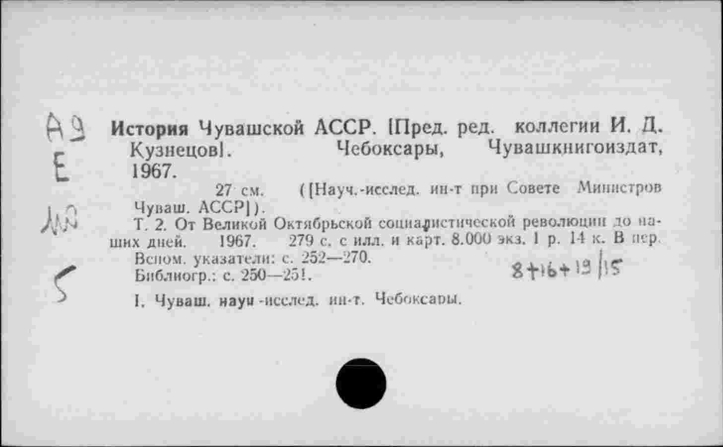 ﻿История Чувашской АССР. (Пред. ред. коллегии И. Д. Кузнецов].	Чебоксары, Чувашкнигоиздат,
1967.
27 см. ( [Науч.-иеслед. ин-т при Совете Министров Чуваш. АССР]).
Т. 2. От Великой Октябрьской социалистической революции до наших дней. 1967.	279 с. с илл. и карт. 8.000 экз. 1 р. 14 к. В пер.
Веном, указатели: с. 252—270.	. ,я I,—
Библиогр.: с. 250—251.	ат’Ьт ' - Iі'
I. Чуваш, науи -исслед. ин-т. Чебоксаоы.